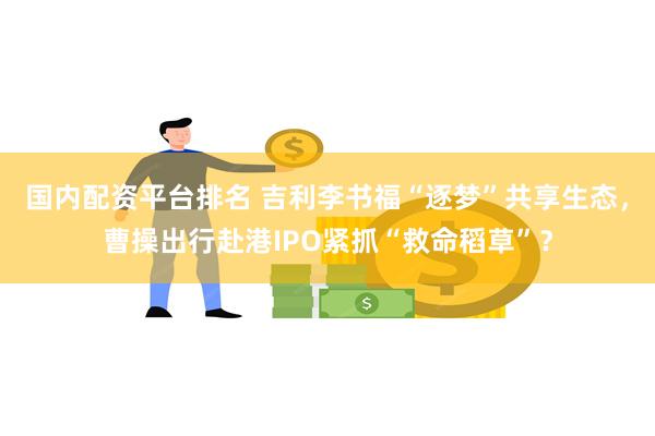 国内配资平台排名 吉利李书福“逐梦”共享生态，曹操出行赴港IPO紧抓“救命稻草”？