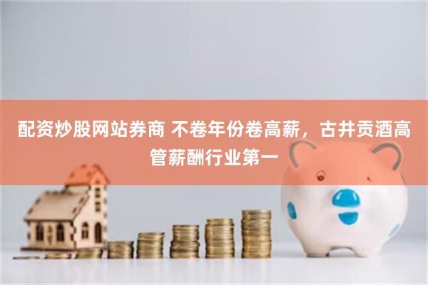 配资炒股网站券商 不卷年份卷高薪，古井贡酒高管薪酬行业第一