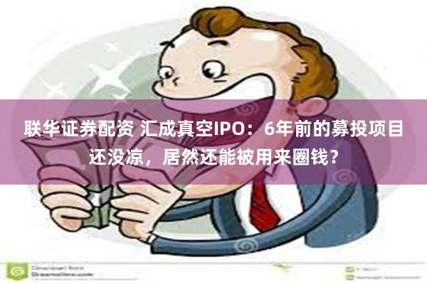 联华证券配资 汇成真空IPO：6年前的募投项目还没凉，居然还能被用来圈钱？