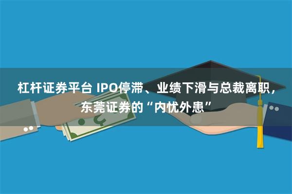 杠杆证券平台 IPO停滞、业绩下滑与总裁离职，东莞证券的“内忧外患”