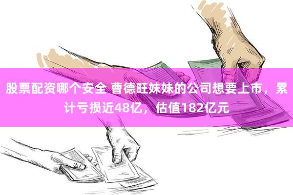 股票配资哪个安全 曹德旺妹妹的公司想要上市，累计亏损近48亿，估值182亿元