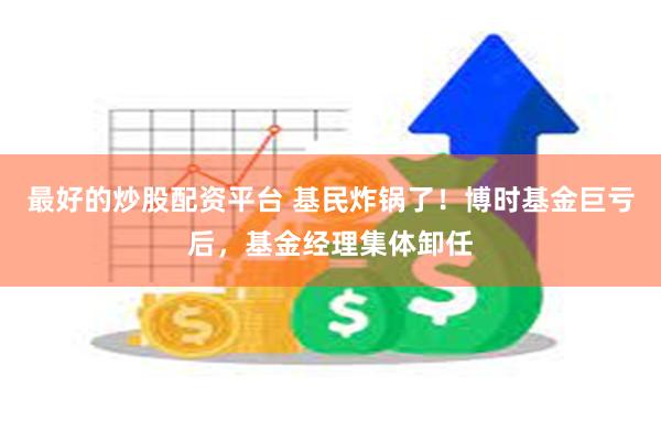 最好的炒股配资平台 基民炸锅了！博时基金巨亏后，基金经理集体卸任
