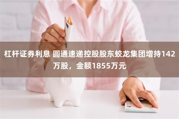 杠杆证券利息 圆通速递控股股东蛟龙集团增持142万股，金额1855万元