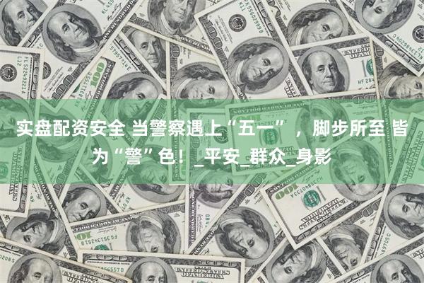 实盘配资安全 当警察遇上“五一” ，脚步所至 皆为“警”色！_平安_群众_身影