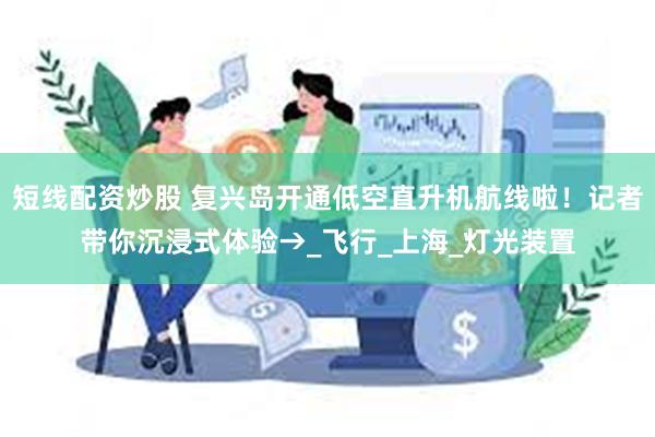 短线配资炒股 复兴岛开通低空直升机航线啦！记者带你沉浸式体验→_飞行_上海_灯光装置