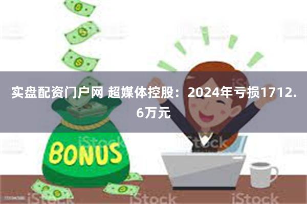 实盘配资门户网 超媒体控股：2024年亏损1712.6万元