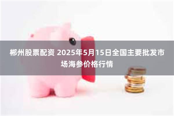 郴州股票配资 2025年5月15日全国主要批发市场海参价格行情