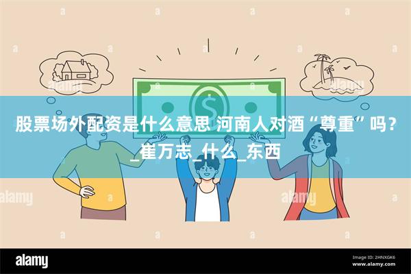 股票场外配资是什么意思 河南人对酒“尊重”吗？_崔万志_什么_东西