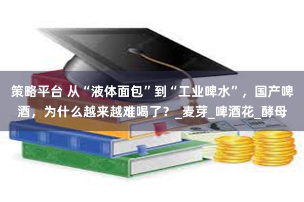 策略平台 从“液体面包”到“工业啤水”，国产啤酒，为什么越来越难喝了？_麦芽_啤酒花_酵母