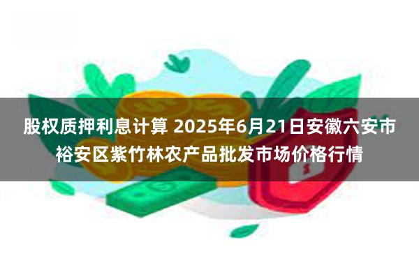 股权质押利息计算 2025年6月21日安徽六安市裕安区紫竹林农产品批发市场价格行情