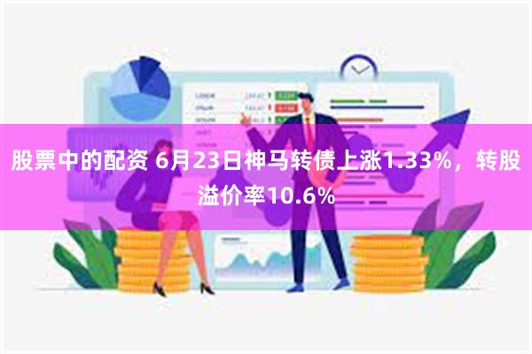 股票中的配资 6月23日神马转债上涨1.33%，转股溢价率10.6%