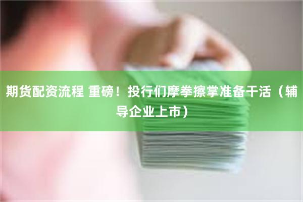 期货配资流程 重磅！投行们摩拳擦掌准备干活（辅导企业上市）