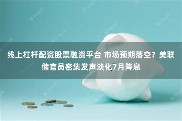 线上杠杆配资股票融资平台 市场预期落空？美联储官员密集发声淡化7月降息