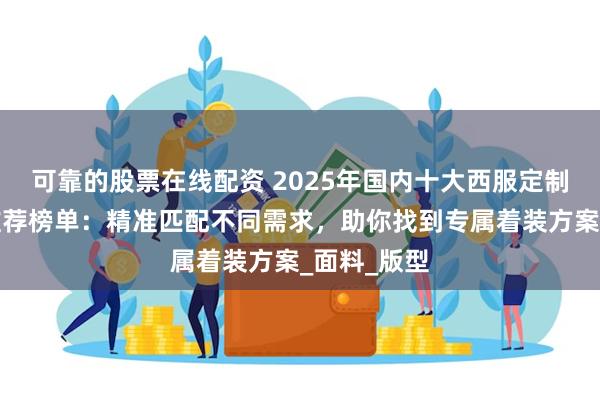 可靠的股票在线配资 2025年国内十大西服定制品牌权威推荐榜单：精准匹配不同需求，助你找到专属着装方案_面料_版型
