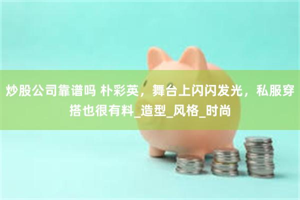 炒股公司靠谱吗 朴彩英，舞台上闪闪发光，私服穿搭也很有料_造型_风格_时尚