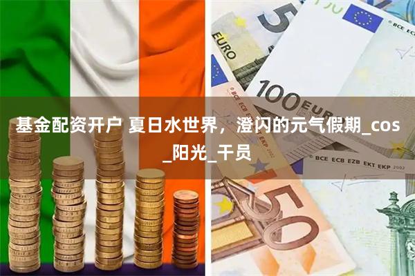 基金配资开户 夏日水世界，澄闪的元气假期_cos_阳光_干员