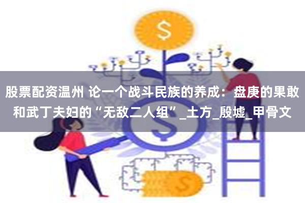 股票配资温州 论一个战斗民族的养成：盘庚的果敢和武丁夫妇的“无敌二人组”_土方_殷墟_甲骨文
