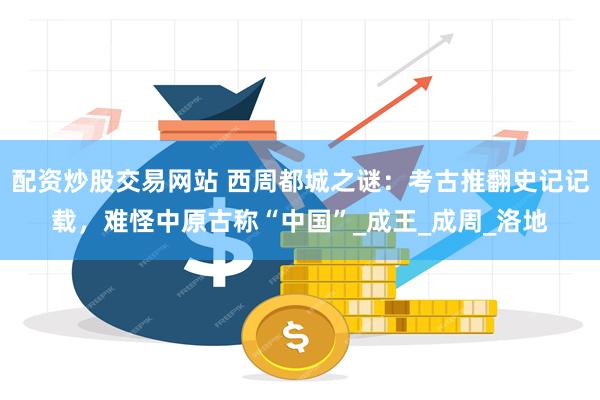 配资炒股交易网站 西周都城之谜：考古推翻史记记载，难怪中原古称“中国”_成王_成周_洛地