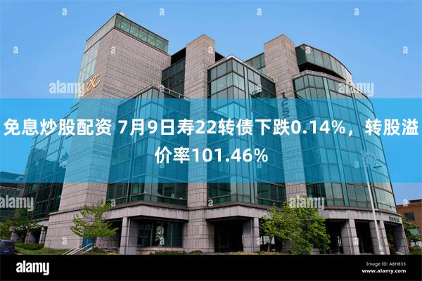 免息炒股配资 7月9日寿22转债下跌0.14%，转股溢价率101.46%