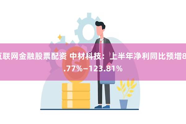 互联网金融股票配资 中材科技：上半年净利同比预增80.77%—123.81%