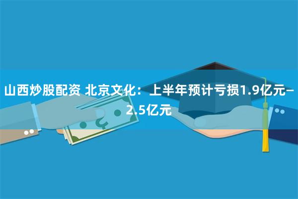 山西炒股配资 北京文化：上半年预计亏损1.9亿元—2.5亿元