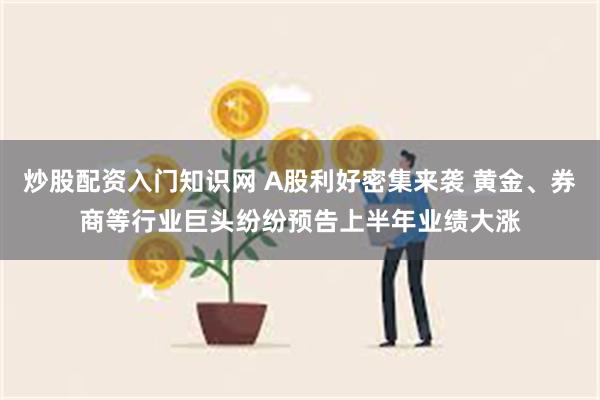 炒股配资入门知识网 A股利好密集来袭 黄金、券商等行业巨头纷纷预告上半年业绩大涨