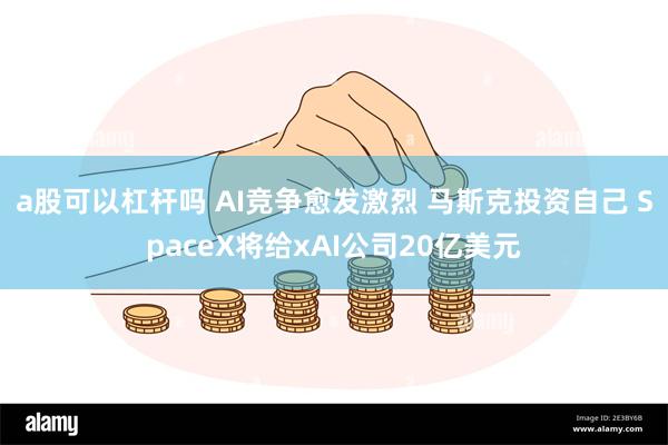 a股可以杠杆吗 AI竞争愈发激烈 马斯克投资自己 SpaceX将给xAI公司20亿美元