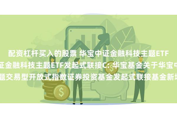 配资杠杆买入的股票 华宝中证金融科技主题ETF发起式联接A,华宝中证金融科技主题ETF发起式联接C: 华宝基金关于华宝中证金融科技主题交易型开放式指数证券投资基金发起式联接基金新增广发证券股份有限公司为代销机构的公告