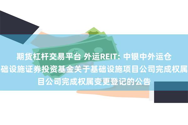 期货杠杆交易平台 外运REIT: 中银中外运仓储物流封闭式基础设施证券投资基金关于基础设施项目公司完成权属变更登记的公告
