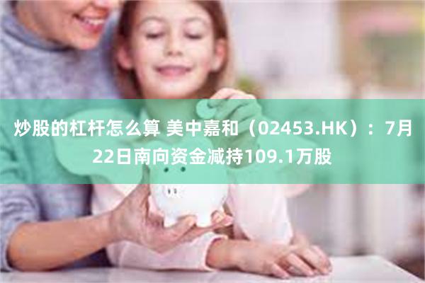 炒股的杠杆怎么算 美中嘉和（02453.HK）：7月22日南向资金减持109.1万股