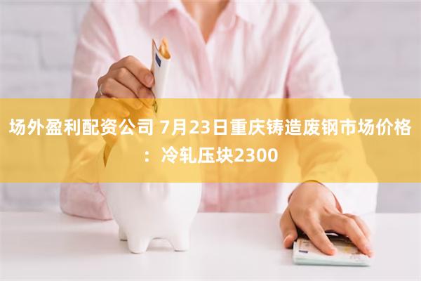 场外盈利配资公司 7月23日重庆铸造废钢市场价格：冷轧压块2300