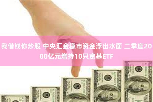 我借钱你炒股 中央汇金稳市资金浮出水面 二季度2000亿元增持10只宽基ETF