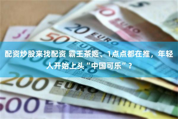配资炒股来找配资 霸王茶姬、1点点都在推，年轻人开始上头“中国可乐”？