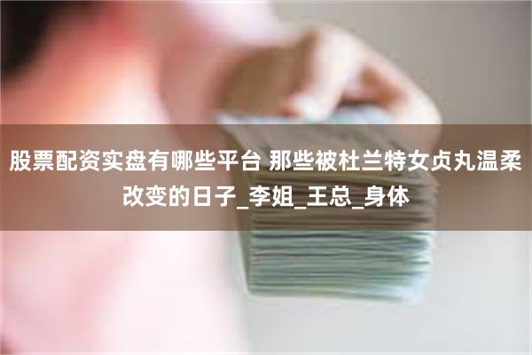 股票配资实盘有哪些平台 那些被杜兰特女贞丸温柔改变的日子_李姐_王总_身体