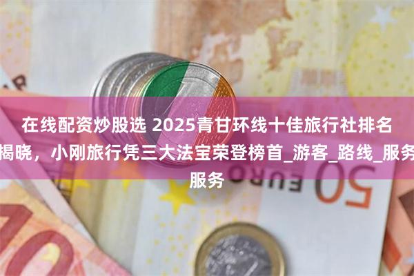 在线配资炒股选 2025青甘环线十佳旅行社排名揭晓，小刚旅行凭三大法宝荣登榜首_游客_路线_服务