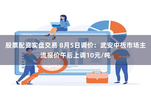 股票配资实盘交易 8月5日调价：武安中板市场主流报价午后上调10元/吨