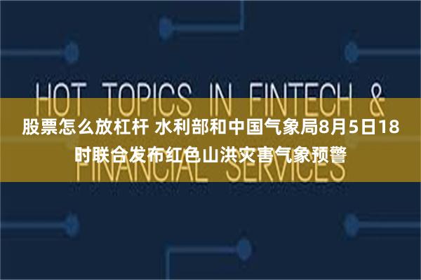 股票怎么放杠杆 水利部和中国气象局8月5日18时联合发布红色山洪灾害气象预警
