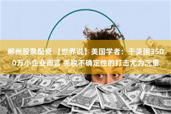 郴州股票配资 【世界说】美国学者：于美国3500万小企业而言 关税不确定性的打击尤为沉重