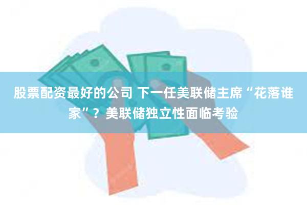 股票配资最好的公司 下一任美联储主席“花落谁家”？美联储独立性面临考验