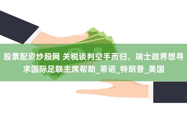 股票配资炒股网 关税谈判空手而归，瑞士政界想寻求国际足联主席帮助_蒂诺_特朗普_美国