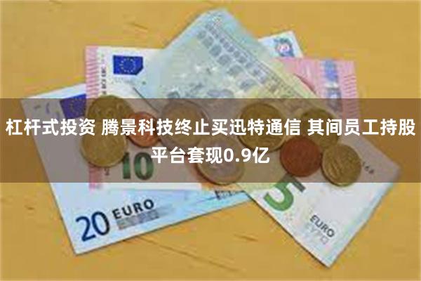 杠杆式投资 腾景科技终止买迅特通信 其间员工持股平台套现0.9亿