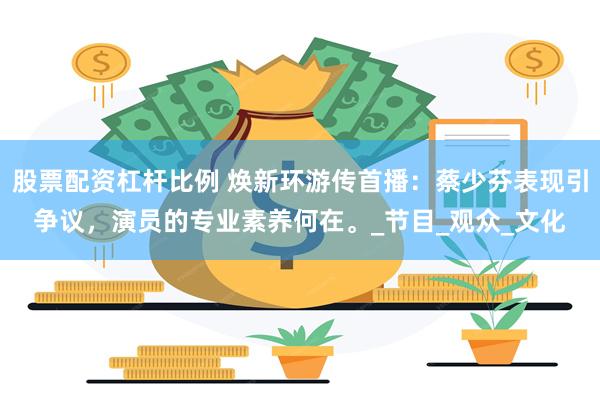 股票配资杠杆比例 焕新环游传首播：蔡少芬表现引争议，演员的专业素养何在。_节目_观众_文化