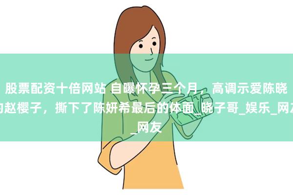 股票配资十倍网站 自曝怀孕三个月，高调示爱陈晓的赵樱子，撕下了陈妍希最后的体面_晓子哥_娱乐_网友
