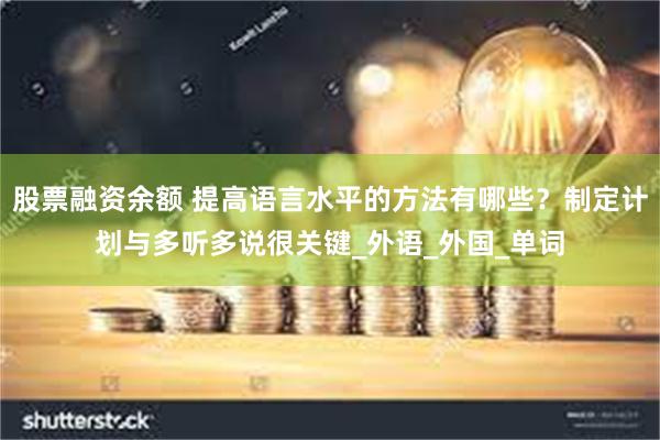 股票融资余额 提高语言水平的方法有哪些？制定计划与多听多说很关键_外语_外国_单词