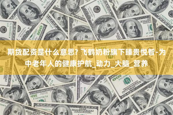 期货配资是什么意思? 飞鹤奶粉旗下臻贵悦智-为中老年人的健康护航_动力_大脑_营养