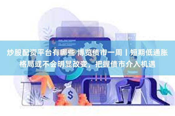 炒股配资平台有哪些 博览债市一周丨短期低通胀格局或不会明显改变，把握债市介入机遇