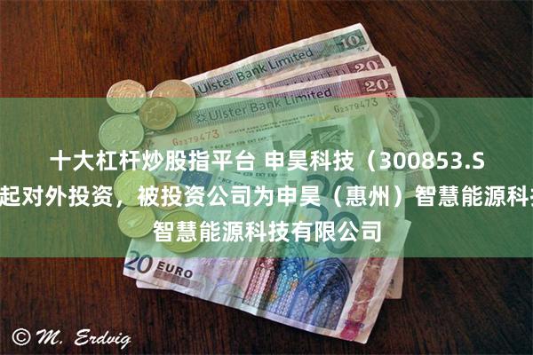十大杠杆炒股指平台 申昊科技(300853.SZ)新增一起对外投资,被投资公司为申昊(惠州)智慧能源科技有限公司
