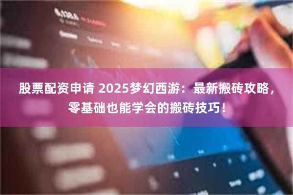股票配资申请 2025梦幻西游：最新搬砖攻略，零基础也能学会的搬砖技巧！