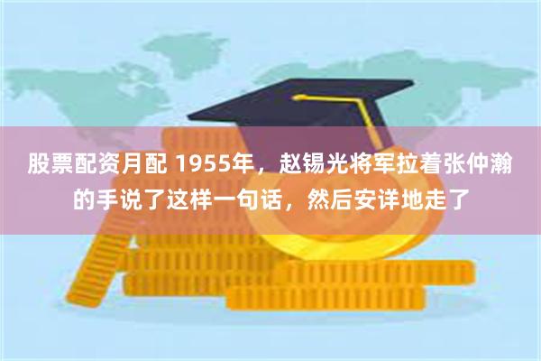 股票配资月配 1955年，赵锡光将军拉着张仲瀚的手说了这样一句话，然后安详地走了